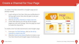 Create a Channel for Your Page 
To create a YouTube channel for a Google+ page you’ve 
already created: 
1. Log in and go to YouTube. Click your profile photo in 
the top right corner, then click the gear to see your 
YouTube Settings. 
2. Click on See all my channels or create a new one. 
3. Under Other Options you will see all the Google+ 
pages you own and manage. Click the page you want 
to create the channel for. 
To create a new YouTube channel and a new Google+ page: 
1. From your YouTube Settings, click on See all my 
channels or create a new one. 
2. Click the Create a new channel button to create a new 
YouTube channel and Google+ page simultaneously. 
Chapter Selection Subscribe to the Google+ Weekly Newsletter 
 