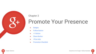 Chapter 2 
Promote Your Presence 
● Badges 
● Follow Button 
● +1 Button 
● Share Button 
● +Post Ads 
● Promotion Checklist 
Chapter Selection Subscribe to the Google+ Weekly Newsletter 
 