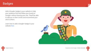 Badges 
Add a Google+ badge to your website to help 
your audience find and follow your brand on 
Google+ without leaving your site. They’ll be able 
to add you to their circles and recommend your 
site to others. 
Learn how to add a Google+ badge to your 
website here. 
Chapter Selection Subscribe to the Google+ Weekly Newsletter 
 