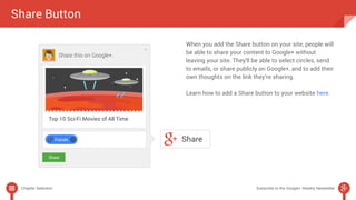 Share Button 
When you add the Share button on your site, people will 
be able to share your content to Google+ without 
leaving your site. They'll be able to select circles, send 
to emails, or share publicly on Google+, and to add their 
own thoughts on the link they’re sharing. 
Learn how to add a Share button to your website here. 
Chapter Selection Subscribe to the Google+ Weekly Newsletter 
 