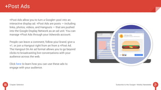 +Post Ads 
+Post Ads allow you to turn a Google+ post into an 
interactive display ad. +Post Ads are posts — including 
links, photos, videos, and Hangouts — that are pushed 
into the Google Display Network as an ad unit. You can 
manage +Post Ads through your Adwords account. 
People can leave a comment, follow your brand, give a 
+1, or join a Hangout right from an from a +Post Ad. 
The Hangout On Air ad format allows you to go beyond 
clicks to broadcasting live conversations with your 
audience across the web. 
Click here to learn how you can use these ads to 
engage with your audience. 
Chapter Selection Subscribe to the Google+ Weekly Newsletter 
 