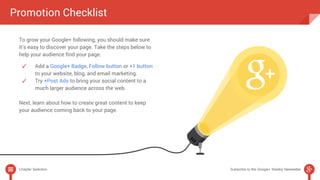 Promotion Checklist 
To grow your Google+ following, you should make sure 
it’s easy to discover your page. Take the steps below to 
help your audience find your page. 
✓ Add a Google+ Badge, Follow button or +1 button 
to your website, blog, and email marketing. 
✓ Try +Post Ads to bring your social content to a 
much larger audience across the web. 
Next, learn about how to create great content to keep 
your audience coming back to your page. 
Chapter Selection Subscribe to the Google+ Weekly Newsletter 
 