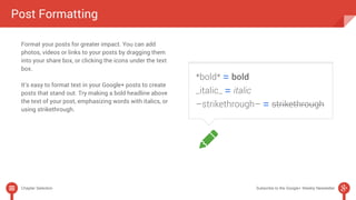 Post Formatting 
Format your posts for greater impact. You can add 
photos, videos or links to your posts by dragging them 
into your share box, or clicking the icons under the text 
box. 
It’s easy to format text in your Google+ posts to create 
posts that stand out. Try making a bold headline above 
the text of your post, emphasizing words with italics, or 
using strikethrough. 
Chapter Selection Subscribe to the Google+ Weekly Newsletter 
 