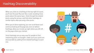 Hashtag Discoverability 
When you click on a hashtag at the top right of a post, 
you’ll see the post flip over like a card, revealing more 
posts about the same topic. Click through the related 
posts using the arrows, and find other hashtags on 
similar topics after perusing a few posts. 
When you’re done exploring, you can scroll down and 
continue looking at the page you were on before - 
hashtags allow you to pick up right where you left off, 
on the page where you started. 
Since hashtags are an easy way for people to find 
interesting posts on Google+, make sure your posts are 
discoverable by adding three related hashtags to each 
one. 
Chapter Selection Subscribe to the Google+ Weekly Newsletter 
 