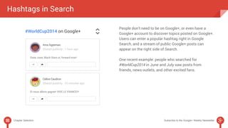 People don’t need to be on Google+, or even have a 
Google+ account to discover topics posted on Google+. 
Users can enter a popular hashtag right in Google 
Search, and a stream of public Google+ posts can 
appear on the right side of Search. 
One recent example: people who searched for 
#WorldCup2014 in June and July saw posts from 
friends, news outlets, and other excited fans. 
Hashtags in Search 
Chapter Selection Subscribe to the Google+ Weekly Newsletter 
 