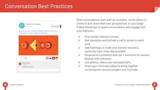 Conversation Best Practices 
Real conversations start with an invitation. Invite others to 
chime in and share their own perspectives on your page. 
Follow these tips to spark conversations and engage with 
your followers: 
✓ Post timely, relevant content. 
✓ Ask questions and include a call to action in each 
post. 
✓ Add hashtags to make your content around a 
particular topic more discoverable. 
✓ Respond to comments and use + mentions to connect 
directly with followers. 
✓ Use photos, videos and animated GIFs. 
✓ Share your YouTube videos to bring together 
conversations across Google+ and YouTube. 
Chapter Selection Subscribe to the Google+ Weekly Newsletter 
 