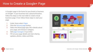 How to Create a Google+ Page 
A Google+ page is the home for your brand or business 
on Google+. If your business has a physical location, 
follow the steps on the next slide to create a local 
business page. If not, follow these steps to start your 
page: 
1. Under Home select Pages. 
2. Click the Get your page button. 
3. Select the Brand page type, fill in details about 
your page, and choose a category. 
4. Add page managers if you’d like. 
5. Fill out your page details and start sharing 
updates, photos, videos and links. 
Chapter Selection Subscribe to the Google+ Weekly Newsletter 
 