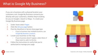 What is Google My Business? 
If you are a business with a physical location your 
customers visit, Google My Business connects you 
directly with your customers, whether they're looking 
for you on Google+, Search or Maps. To create your 
Google My Business page: 
1. Under Home select Pages. 
2. Click the Get your page button. 
3. Pick the Storefront or Service Area page type. 
○ If you’re business has multiple locations, use 
Google My Business Locations. 
4. Locate your business on the map. 
○ If your business doesn’t appear, select None of 
these match to add it to the list. 
5. Follow the instructions to verify that you’re 
authorized to manage your page. 
Chapter Selection Subscribe to the Google+ Weekly Newsletter 
 