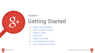 Chapter 1 
Getting Started 
● Google+ Weekly Newsletter 
● What is a Google+ Presence? 
● Profiles vs. Pages 
● Using Circles 
● Google+ and YouTube 
● Linking Google+ and YouTube 
● Create a Channel for Your Page 
Chapter Selection Subscribe to the Google+ Weekly Newsletter 
 