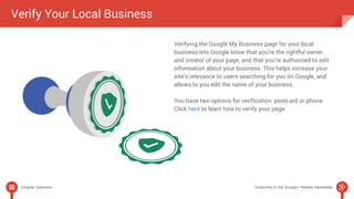 Verify Your Local Business 
Verifying the Google My Business page for your local 
business lets Google know that you’re the rightful owner 
and creator of your page, and that you’re authorized to edit 
information about your business. This helps increase your 
site’s relevance to users searching for you on Google, and 
allows to you edit the name of your business. 
You have two options for verification: postcard or phone. 
Click here to learn how to verify your page. 
Chapter Selection Subscribe to the Google+ Weekly Newsletter 
 