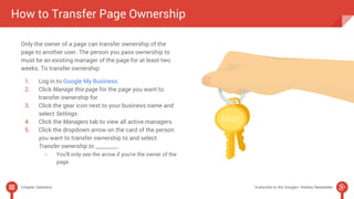 How to Transfer Page Ownership 
Only the owner of a page can transfer ownership of the 
page to another user. The person you pass ownership to 
must be an existing manager of the page for at least two 
weeks. To transfer ownership: 
1. Log in to Google My Business. 
2. Click Manage this page for the page you want to 
transfer ownership for. 
3. Click the gear icon next to your business name and 
select Settings. 
4. Click the Managers tab to view all active managers. 
5. Click the dropdown arrow on the card of the person 
you want to transfer ownership to and select 
Transfer ownership to _________. 
○ You'll only see the arrow if you're the owner of the 
page. 
Chapter Selection Subscribe to the Google+ Weekly Newsletter 
 