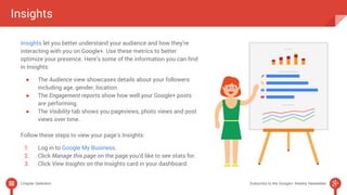 Insights 
Insights let you better understand your audience and how they’re 
interacting with you on Google+. Use these metrics to better 
optimize your presence. Here’s some of the information you can find 
in Insights: 
● The Audience view showcases details about your followers 
including age, gender, location. 
● The Engagement reports show how well your Google+ posts 
are performing. 
● The Visibility tab shows you pageviews, photo views and post 
views over time. 
Follow these steps to view your page’s Insights: 
1. Log in to Google My Business. 
2. Click Manage this page on the page you’d like to see stats for. 
3. Click View Insights on the Insights card in your dashboard. 
Chapter Selection Subscribe to the Google+ Weekly Newsletter 
 