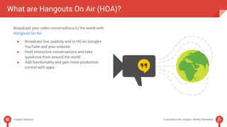 What are Hangouts On Air (HOA)? 
Broadcast your video conversations to the world with 
Hangouts On Air. 
● Broadcast live, publicly and in HD on Google+, 
YouTube and your website. 
● Host interactive conversations and take 
questions from around the world. 
● Add functionality and gain more production 
control with apps. 
Chapter Selection Subscribe to the Google+ Weekly Newsletter 
 