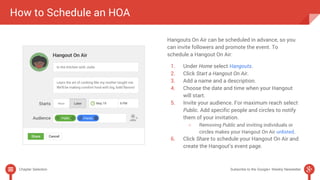 How to Schedule an HOA 
Hangouts On Air can be scheduled in advance, so you 
can invite followers and promote the event. To 
schedule a Hangout On Air: 
1. Under Home select Hangouts. 
2. Click Start a Hangout On Air. 
3. Add a name and a description. 
4. Choose the date and time when your Hangout 
will start. 
5. Invite your audience. For maximum reach select 
Public. Add specific people and circles to notify 
them of your invitation. 
○ Removing Public and inviting individuals or 
circles makes your Hangout On Air unlisted. 
6. Click Share to schedule your Hangout On Air and 
create the Hangout’s event page. 
Chapter Selection Subscribe to the Google+ Weekly Newsletter 
 