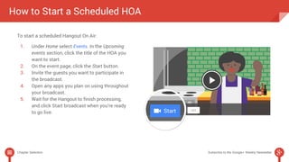 How to Start a Scheduled HOA 
To start a scheduled Hangout On Air: 
1. Under Home select Events. In the Upcoming 
events section, click the title of the HOA you 
want to start. 
2. On the event page, click the Start button. 
3. Invite the guests you want to participate in 
the broadcast. 
4. Open any apps you plan on using throughout 
your broadcast. 
5. Wait for the Hangout to finish processing, 
and click Start broadcast when you’re ready 
to go live. 
Chapter Selection Subscribe to the Google+ Weekly Newsletter 
 