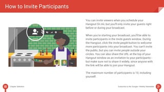 How to Invite Participants 
You can invite viewers when you schedule your 
Hangout On Air, but you’ll only invite your guests right 
before or during your broadcast. 
When you’re starting your broadcast, you’ll be able to 
invite participants in the Invite guests window. During 
the Hangout, click the Invite people button to welcome 
more participants into your broadcast. You can’t invite 
the public, but you can invite people outside your 
circles. You can also share the URL at the top of your 
Hangout window as an invitation to your participants - 
but make sure not to share it widely, since anyone with 
the link will be able to join your Hangout. 
The maximum number of participants is 10, including 
yourself. 
Chapter Selection Subscribe to the Google+ Weekly Newsletter 
 