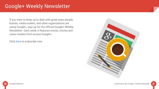 Google+ Weekly Newsletter 
If you want to keep up to date with great ways people, 
brands, media outlets, and other organizations are 
using Google+, sign up for the official Google+ Weekly 
Newsletter. Each week, it features events, stories and 
cases studies from across Google+. 
Click here to subscribe now. 
Chapter Selection Subscribe to the Google+ Weekly Newsletter 
 