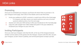 HOA Links 
Promoting 
Once you’ve scheduled your Hangout, you’ll have the direct links to promote it. On 
your Hangout event page, click Links on the Details card to see three links: 
1. Invite your audience to RSVP, comment, or watch your HOA on the Event page. 
○ For Hangouts with Q&A, viewers can submit questions and vote on the best 
questions added by others, from the event page. 
2. Anyone can view your HOA during or after your broadcast on the YouTube page. 
3. Copy the code snippet from Video embed and paste it into your website to 
broadcast your Hangout on your own site. 
Inviting Participants 
Once you start your Hangout, note that the URL at the top of the Hangout browser 
window can be used to invite guests into the Hangout. Anyone with this URL can join 
your Hangout, so don’t share it publicly, and remind participants to keep it private. 
Chapter Selection Subscribe to the Google+ Weekly Newsletter 
 