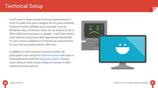 Technical Setup 
You’ll want to keep certain technical requirements in 
mind to make sure your Hangout On Air goes smoothly. 
It doesn’t matter whether your computer runs on 
Windows, Mac, Chrome or Linux OS, as long as it has a 
2GHz dual core processor or greater. You’ll also need a 
solid internet connection with appropriate bandwidth. 
To see a more complete list of technical requirements 
for you, and your participants, click here. 
In addition to the minimum technical needs, all 
participants not using the Chrome browser will need to 
download and install the Hangouts plugin. Chrome 
users will just need to give Hangouts access to their 
camera and microphone. 
Chapter Selection Subscribe to the Google+ Weekly Newsletter 
 