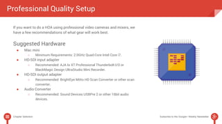 Professional Quality Setup 
If you want to do a HOA using professional video cameras and mixers, we 
have a few recommendations of what gear will work best. 
Suggested Hardware 
● Mac mini 
○ Minimum Requirements: 2.0GHz Quad-Core Intel Core i7. 
● HD-SDI input adapter 
○ Recommended: AJA Io XT Professional Thunderbolt I/O or 
BlackMagic Design UltraStudio Mini Recorder. 
● HD-SDI output adapter 
○ Recommended: BrightEye Mitto HD Scan Converter or other scan 
converter. 
● Audio Converter 
○ Recommended: Sound Devices USBPre 2 or other 16bit audio 
devices. 
Chapter Selection Subscribe to the Google+ Weekly Newsletter 
 