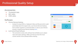 Professional Quality Setup 
Accessories 
● Thunderbolt Cable 
● BNC cables 
● HDMI cables 
Software 
● Chrome Remote Desktop 
○ Instead of using KVM (i.e. Keyboard, Video and Mouse) which could 
potentially distort the aspect ratio, use Chrome Remote Desktop 
from another machine to control the Mac in a tab on your Chrome 
browser. Install Chrome Remote Desktop here. 
● AJA Control Panel Software 
○ The AJA device comes with software that will allow you to adjust 
input and output settings. Make sure that you have the most 
current version of the software before starting. 
Chapter Selection Subscribe to the Google+ Weekly Newsletter 
 