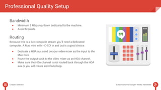 Professional Quality Setup 
Bandwidth 
● Minimum 5 Mbps up/down dedicated to the machine. 
● Avoid firewalls. 
Routing 
Because this is a live computer stream you’ll need a dedicated 
computer. A Mac mini with HD-SDI in and out is a good choice. 
● Dedicate a HOA aux send on your video mixer as the input to the 
Mac mini. 
● Route the output back to the video mixer as an HOA channel. 
● Make sure the HOA channel is not routed back through the HOA 
aux or you will create an infinite loop. 
Chapter Selection Subscribe to the Google+ Weekly Newsletter 
 