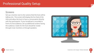 Professional Quality Setup 
Screens 
Set up a monitor next to the camera that the host will be 
talking into. The screen will display the live feed of the 
HOA and allow the host to have a conversation directly 
with the participants. If your broadcast is recorded in 
front of a live audience, set up additional screens facing 
the audience. Audio for the host should be routed 
through in-ear monitors or through speakers. 
Chapter Selection Subscribe to the Google+ Weekly Newsletter 
 