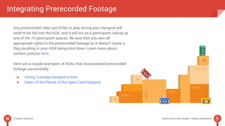 Integrating Prerecorded Footage 
Any prerecorded video you’d like to play during your Hangout will 
need to be fed into the HOA, and it will act as a participant, taking up 
one of the 10 participant spaces. Be sure that you own all 
appropriate rights to the prerecorded footage so it doesn’t cause a 
flag resulting in your HOA being shut down. Learn more about 
content policies here. 
Here are a couple examples of HOAs that incorporated prerecorded 
footage successfully: 
● Giving Tuesday Hangout-a-thon 
● Dawn of the Planet of the Apes Cast Hangout 
Chapter Selection Subscribe to the Google+ Weekly Newsletter 
 
