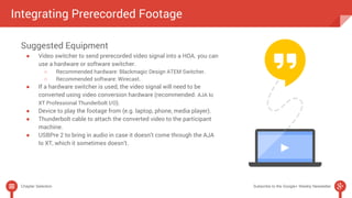 Integrating Prerecorded Footage 
Suggested Equipment 
● Video switcher to send prerecorded video signal into a HOA. you can 
use a hardware or software switcher. 
○ Recommended hardware: Blackmagic Design ATEM Switcher. 
○ Recommended software: Wirecast. 
● If a hardware switcher is used, the video signal will need to be 
converted using video conversion hardware (recommended: AJA Io 
XT Professional Thunderbolt I/O). 
● Device to play the footage from (e.g. laptop, phone, media player). 
● Thunderbolt cable to attach the converted video to the participant 
machine. 
● USBPre 2 to bring in audio in case it doesn’t come through the AJA 
Io XT, which it sometimes doesn’t. 
Chapter Selection Subscribe to the Google+ Weekly Newsletter 
 
