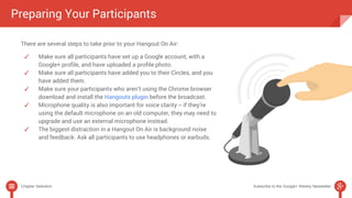 Preparing Your Participants 
There are several steps to take prior to your Hangout On Air: 
✓ Make sure all participants have set up a Google account, with a 
Google+ profile, and have uploaded a profile photo. 
✓ Make sure all participants have added you to their Circles, and you 
have added them. 
✓ Make sure your participants who aren’t using the Chrome browser 
download and install the Hangouts plugin before the broadcast. 
✓ Microphone quality is also important for voice clarity -- if they’re 
using the default microphone on an old computer, they may need to 
upgrade and use an external microphone instead. 
✓ The biggest distraction in a Hangout On Air is background noise 
and feedback. Ask all participants to use headphones or earbuds. 
Chapter Selection Subscribe to the Google+ Weekly Newsletter 
 