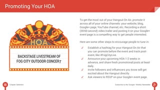 To get the most out of your Hangout On Air, promote it 
across all of your online channels: your website, blog, 
Google+ page, YouTube channel, etc. Recording a short 
(30-60 second) video trailer and posting it on your Google+ 
event page is a compelling way to get people interested. 
Here are some other steps to encourage people to tune in: 
✓ Establish a hashtag for your Hangout On Air that 
you can promote before the event and track post-event, 
like #FogCityLive. 
✓ Announce your upcoming HOA 1-2 weeks in 
advance, and share fresh promotional posts at least 
daily. 
✓ Invite followers and influencers you know will get 
excited about the Hangout directly. 
✓ Ask viewers to RSVP on your Google+ event page. 
Promoting Your HOA 
Chapter Selection Subscribe to the Google+ Weekly Newsletter 
 