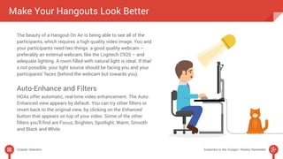Make Your Hangouts Look Better 
The beauty of a Hangout On Air is being able to see all of the 
participants, which requires a high quality video image. You and 
your participants need two things: a good quality webcam – 
preferably an external webcam, like the Logitech C920 – and 
adequate lighting. A room filled with natural light is ideal. If that’ 
s not possible, your light source should be facing you and your 
participants’ faces (behind the webcam but towards you). 
Auto-Enhance and Filters 
HOAs offer automatic, real-time video enhancement. The Auto- 
Enhanced view appears by default. You can try other filters or 
revert back to the original view, by clicking on the Enhanced 
button that appears on top of your video. Some of the other 
filters you’ll find are Focus, Brighten, Spotlight, Warm, Smooth 
and Black and White. 
Chapter Selection Subscribe to the Google+ Weekly Newsletter 
 