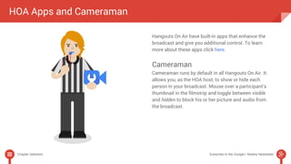 HOA Apps and Cameraman 
Hangouts On Air have built-in apps that enhance the 
broadcast and give you additional control. To learn 
more about these apps click here. 
Cameraman 
Cameraman runs by default in all Hangouts On Air. It 
allows you, as the HOA host, to show or hide each 
person in your broadcast. Mouse over a participant’s 
thumbnail in the filmstrip and toggle between visible 
and hidden to block his or her picture and audio from 
the broadcast. 
Chapter Selection Subscribe to the Google+ Weekly Newsletter 
 