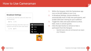 How to Use Cameraman 
1. Within the Hangout, click the Cameraman app 
icon on the left sidebar to turn it on. 
2. In Broadcast Settings, choose whether to 
automatically mute or hide new participants, and 
enable fullscreen viewing for your audience. 
3. Toggle the video and audio buttons to show, 
hide, mute or unmute guests. 
4. Click the Eject button to remove or ban a 
participant from the Hangout. 
○ Ejected users who are not banned can rejoin 
your Hangout. 
Chapter Selection Subscribe to the Google+ Weekly Newsletter 
 