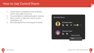 How to Use Control Room 
1. Control Room is enabled for hosts by default, 
and it’s only visible to the host. 
2. You can disable or enable participants’ cameras. 
3. Mute, unmute, or adjust the volume of each 
participants’ mic. 
4. Eject participants from the Hangout if needed. 
Chapter Selection Subscribe to the Google+ Weekly Newsletter 
 