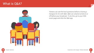 What is Q&A? 
Viewers can ask the host questions before or during a 
Hangout On Air with Q&A. Q&A can only be turned on or 
off before your broadcast. To do this, go to your HOA 
event page and click the Q&A app. 
Chapter Selection Subscribe to the Google+ Weekly Newsletter 
 