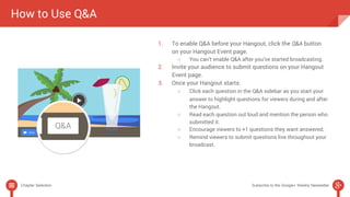 How to Use Q&A 
1. To enable Q&A before your Hangout, click the Q&A button 
on your Hangout Event page. 
○ You can’t enable Q&A after you’ve started broadcasting. 
2. Invite your audience to submit questions on your Hangout 
Event page. 
3. Once your Hangout starts: 
○ Click each question in the Q&A sidebar as you start your 
answer to highlight questions for viewers during and after 
the Hangout. 
○ Read each question out loud and mention the person who 
submitted it. 
○ Encourage viewers to +1 questions they want answered. 
○ Remind viewers to submit questions live throughout your 
broadcast. 
Chapter Selection Subscribe to the Google+ Weekly Newsletter 
 
