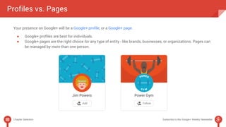 Profiles vs. Pages 
Your presence on Google+ will be a Google+ profile, or a Google+ page. 
● Google+ profiles are best for individuals. 
● Google+ pages are the right choice for any type of entity - like brands, businesses, or organizations. Pages can 
be managed by more than one person. 
Chapter Selection Subscribe to the Google+ Weekly Newsletter 
 