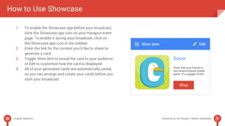 How to Use Showcase 
1. To enable the Showcase app before your broadcast, 
click the Showcase app icon on your Hangout event 
page. To enable it during your broadcast, click on 
the Showcase app icon in the sidebar. 
2. Enter the link for the content you’d like to share to 
generate a card. 
3. Toggle Show item to reveal the card to your audience 
or Edit to customize how the card is displayed. 
4. All of your generated cards are automatically saved, 
so you can arrange and create your cards before you 
start your broadcast. 
Chapter Selection Subscribe to the Google+ Weekly Newsletter 
 