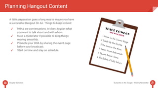 Planning Hangout Content 
A little preparation goes a long way to ensure you have 
a successful Hangout On Air. Things to keep in mind: 
✓ HOAs are conversations. It’s best to plan what 
you want to talk about and with whom. 
✓ Have a moderator if possible to keep things 
moving smoothly. 
✓ Promote your HOA by sharing the event page 
before your broadcast. 
✓ Start on time and stay on schedule. 
Chapter Selection Subscribe to the Google+ Weekly Newsletter 
 