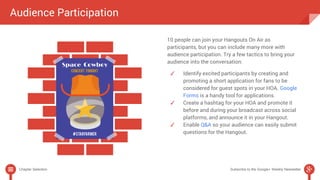 Audience Participation 
10 people can join your Hangouts On Air as 
participants, but you can include many more with 
audience participation. Try a few tactics to bring your 
audience into the conversation: 
✓ Identify excited participants by creating and 
promoting a short application for fans to be 
considered for guest spots in your HOA. Google 
Forms is a handy tool for applications. 
✓ Create a hashtag for your HOA and promote it 
before and during your broadcast across social 
platforms, and announce it in your Hangout. 
✓ Enable Q&A so your audience can easily submit 
questions for the Hangout. 
Chapter Selection Subscribe to the Google+ Weekly Newsletter 
 