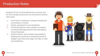 Production Roles 
Hangouts On Air can be broadcast by one person, but 
for more complex productions, we recommend working 
with a team: 
✓ Host: host or moderator in charge of leading the 
conversation on screen. 
✓ Guests: participants in your broadcast. 
✓ Technical Producer: team member in charge of 
running all HOA apps and the technical aspects 
of your broadcast. 
✓ Social Producer: team member responsible for 
relaying any comments or questions posted on 
Google+, your HOA event page, YouTube, or other 
social platforms. 
Chapter Selection Subscribe to the Google+ Weekly Newsletter 
 