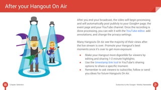 After your Hangout On Air 
After you end your broadcast, the video will begin processing 
and will automatically post publicly to your Google+ page, the 
event page and your YouTube channel. Once the recording is 
done processing, you can edit it with the YouTube editor, add 
annotations, and change the privacy settings. 
Many Hangouts On Air see the majority of their views after 
the live stream is over. Promote your Hangout’s best 
moments once it’s over to get more exposure: 
● Make your Hangout more digestible for viewers by 
editing and sharing 1-2 minute highlights. 
● Use the timestamp link tool in YouTube’s sharing 
options to share a specific moment. 
● Remember to ask viewers to subscribe, follow or send 
you ideas for future Hangouts On Air. 
Chapter Selection Subscribe to the Google+ Weekly Newsletter 
 