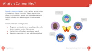 What are Communities? 
Google+ Communities are a place where people gather 
to talk about shared interests. They’re also a great 
place to connect with people who might be interested 
in your content, and see what your audience cares 
about. 
Communities are where you can: 
● Empower your audience to speak up and create 
a conversation among themselves. 
● Gather honest feedback about your brand. 
● Tap into new audiences and brand evangelists. 
Chapter Selection Subscribe to the Google+ Weekly Newsletter 
 