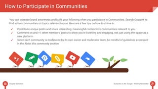 How to Participate in Communities 
You can increase brand awareness and build your following when you participate in Communities. Search Google+ to 
find active communities on topics relevant to you. Here are a few tips on how to chime in: 
✓ Contribute unique posts and share interesting, meaningful content into communities relevant to you. 
✓ Comment on and +1 other members’ posts to show you’re listening and engaging, not just using the space as a 
new platform. 
✓ Since each community is moderated by its own owner and moderator team, be mindful of guidelines expressed 
in the About this community section. 
Chapter Selection Subscribe to the Google+ Weekly Newsletter 
 