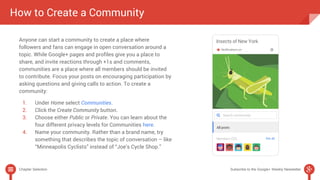 How to Create a Community 
Anyone can start a community to create a place where 
followers and fans can engage in open conversation around a 
topic. While Google+ pages and profiles give you a place to 
share, and invite reactions through +1s and comments, 
communities are a place where all members should be invited 
to contribute. Focus your posts on encouraging participation by 
asking questions and giving calls to action. To create a 
community: 
1. Under Home select Communities. 
2. Click the Create Community button. 
3. Choose either Public or Private. You can learn about the 
four different privacy levels for Communities here. 
4. Name your community. Rather than a brand name, try 
something that describes the topic of conversation – like 
“Minneapolis Cyclists” instead of “Joe’s Cycle Shop.” 
Chapter Selection Subscribe to the Google+ Weekly Newsletter 
 