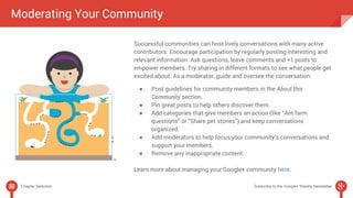 Moderating Your Community 
Successful communities can host lively conversations with many active 
contributors. Encourage participation by regularly posting interesting and 
relevant information. Ask questions, leave comments and +1 posts to 
empower members. Try sharing in different formats to see what people get 
excited about. As a moderator, guide and oversee the conversation: 
● Post guidelines for community members in the About this 
Community section. 
● Pin great posts to help others discover them. 
● Add categories that give members an action (like “Ant farm 
questions” or “Share pet stories”) and keep conversations 
organized. 
● Add moderators to help focus your community’s conversations and 
support your members. 
● Remove any inappropriate content. 
Learn more about managing your Google+ community here. 
Chapter Selection Subscribe to the Google+ Weekly Newsletter 
 