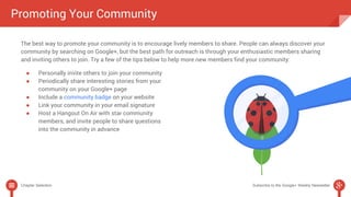Promoting Your Community 
The best way to promote your community is to encourage lively members to share. People can always discover your 
community by searching on Google+, but the best path for outreach is through your enthusiastic members sharing 
and inviting others to join. Try a few of the tips below to help more new members find your community: 
● Personally invite others to join your community 
● Periodically share interesting stories from your 
community on your Google+ page 
● Include a community badge on your website 
● Link your community in your email signature 
● Host a Hangout On Air with star community 
members, and invite people to share questions 
into the community in advance 
Chapter Selection Subscribe to the Google+ Weekly Newsletter 
 