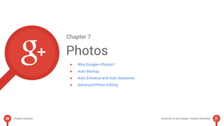 Chapter 7 
Photos 
● Why Google+ Photos? 
● Auto Backup 
● Auto Enhance and Auto Awesome 
● Advanced Photo Editing 
Chapter Selection Subscribe to the Google+ Weekly Newsletter 
 