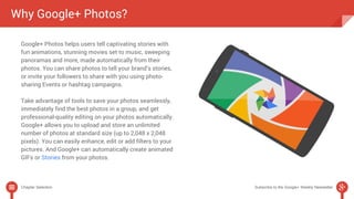 Why Google+ Photos? 
Google+ Photos helps users tell captivating stories with 
fun animations, stunning movies set to music, sweeping 
panoramas and more, made automatically from their 
photos. You can share photos to tell your brand’s stories, 
or invite your followers to share with you using photo-sharing 
Events or hashtag campaigns. 
Take advantage of tools to save your photos seamlessly, 
immediately find the best photos in a group, and get 
professional-quality editing on your photos automatically. 
Google+ allows you to upload and store an unlimited 
number of photos at standard size (up to 2,048 x 2,048 
pixels). You can easily enhance, edit or add filters to your 
pictures. And Google+ can automatically create animated 
GIFs or Stories from your photos. 
Chapter Selection Subscribe to the Google+ Weekly Newsletter 
 